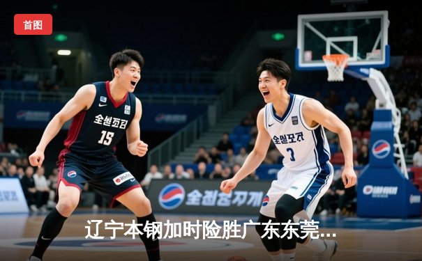 辽宁本钢加时险胜广东东莞大益 CBA半决赛上演史诗级对决