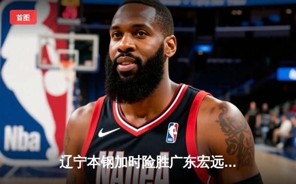 辽宁本钢加时险胜广东宏远 CBA总决赛G5上演史诗级对决