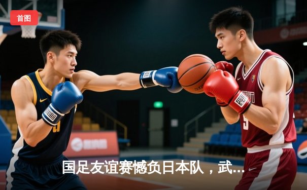 国足友谊赛憾负日本队，武磊错失关键点球引热议