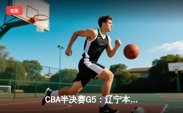CBA半决赛G5：辽宁本钢加时逆转广东宏远，张镇麟34分创生涯新高